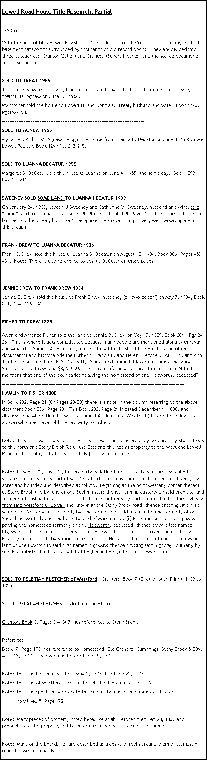 Text Box: Lowell Road House Title Research, Partial7/23/07With the help of Dick Howe, Register of Deeds, in the Lowell Courthouse, I find myself in the basement catacombs surrounded by thousands of old record books.  They are divided into three categories:  Grantor (Seller) and Grantee (Buyer) indexes, and the source documents for these indexes.  --------------------------------------------------------------------------------------------------------SOLD TO TREAT 1966The house is owned today by Norma Treat who bought the house from my mother Mary Marni D. Agnew on June 17, 1966.My mother sold the house to Robert H. and Norma C. Treat, husband and wife.  Book 1770, Pgs152-153.  --------------------------------------------------------------------------------SOLD TO AGNEW 1955My father, Arthur M. Agnew, bought the house from Luanna B. Decatur on June 4, 1955, (See Lowell Registry Book 1299 Pg. 213-215.---------------------------------------------------------------------------------------------------------SOLD TO LUANNA DECATUR 1955Margaret S. DeCatur sold the house to Luanna on June 4, 1955, the same day.  Book 1299, Pgs 212-215.--------------------------------------------------------------------------------------------------------SWEENEY SOLD SOME LAND TO LUANNA DECATUR 1939On January 24, 1939, Joseph J Sweeney and Catherine V. Sweeney, husband and wife, sold some land to Luanna.   Plan Book 59, Plan 84.  Book 929, Page111  (This appears to be the land across the street, but I dont recognize the shape.  I might very well be wrong about this though.)-------------------------------------------------------------------------------------------------------FRANK DREW TO LUANNA DECATUR 1936Frank C. Drew sold the house to Luanna B. Decatur on August 18, 1936, Book 886, Pages 450-451.  Note:  There is also reference to Joshua DeCatur on those pages.JENNIE DREW TO FRANK DREW 1934Jennie B. Drew sold the house to Frank Drew, husband, (by two deeds?) on May 7, 1934, Book 844, Page 136-137-FISHER TO DREW 1889Alvan and Amanda Fisher sold the land to Jennie B. Drew on May 17, 1889, Book 206,  Pgs 24-26.  This is where it gets complicated because many people are mentioned along with Alvan and Amanda:  Samuel A. Hamblin ( a misspelling I thinkshould be Hamlin as in other documents) and his wife Adeline Burbeck, Francis L. and Helen  Fletcher,  Paul F.S. and Ann T. Clark, Noah and Francis A. Prescott, Charles and Emma F Pickering, James and Mary Smith.  Jennie Drew paid $3,200.00.  There is a reference towards the end Page 24 that mentions that one of the boundaries passing the homestead of one Holsworth, deceased.  -HAMLIN TO FISHER 1888In Book 202, Page 21 (Of Pages 20-23) there is a note in the column referring to the above document Book 206, Page 23.  This Book 202, Page 21 is dated December 1, 1888, and discusses one Abbie Hamlin, wife of Samuel A. Hamlin of Westford (different spelling, see above) who may have sold the property to Fisher.  Note:  This area was known as the Eli Tower Farm and was probably bordered by Stony Brook to the north and Stony Brook Rd to the East and the Adams property to the West and Lowell Road to the south, but at this time it is just my conjecture. Note:  In Book 202, Page 21, the property is defined as:  the Tower Farm, so called, situated in the easterly part of said Westford containing about one hundred and twenty five acres and bounded and described as follow.  Beginning at the northwesterly corner thereof at Stony Brook and by land of one Buckminster: thence running easterly by said brook to land formerly of Joshua Decatur, deceased; thence southerly by said Decatur land to the highway from said Westford to Lowell and known as the Stony Brook road: thence crossing said road southerly. Westerly and southerly by land formerly of said Decatur to land formerly of one Snow land westerly and southerly to land of Marcellus A. (?) Fletcher land to the highway passing the homestead formerly of one Holsworth, deceased, thence by said last named highway northerly to land formerly of said Holsworth: thence in a broken line northerly. Easterly and northerly by various courses on said Holsworth land. land of one Cummings and land of one Boynton to said first named highway: thence crossing said highway southerly by said Buckminster land to the point of beginning being all of said Tower farm.SOLD TO PELETIAH FLETCHER of Westford,  Grantors  Book 7 (Eliot through Flinn)  1639 to 1855Sold to PELATIAH FLETCHER of Groton or WestfordGrantors Book 3, Pages 364-365, has references to Stony BrookRefers to: Book  7, Page 173  has reference to Homestead, Old Orchard, Cummings, Stony Brook 5-339.   April 13, 1802,  Received and Entered Feb 15, 1804Note:  Pelatiah Fletcher was born May 3, 1727, Died Feb 23, 1807Note:  Pelatiah of Westford is selling to Pelatiah Fletcher of GROTONNote:  Pelatiah specifically refers to this sale as being:  my homestead where I           now live, Page 173                                              Note:  Many pieces of property listed here.  Pelatiah Fletcher died Feb 23, 1807 and probably sold the property to his son or a relative with the same last name.Note:  Many of the boundaries are described as trees with rocks around them or stumps, or roads between orchards.